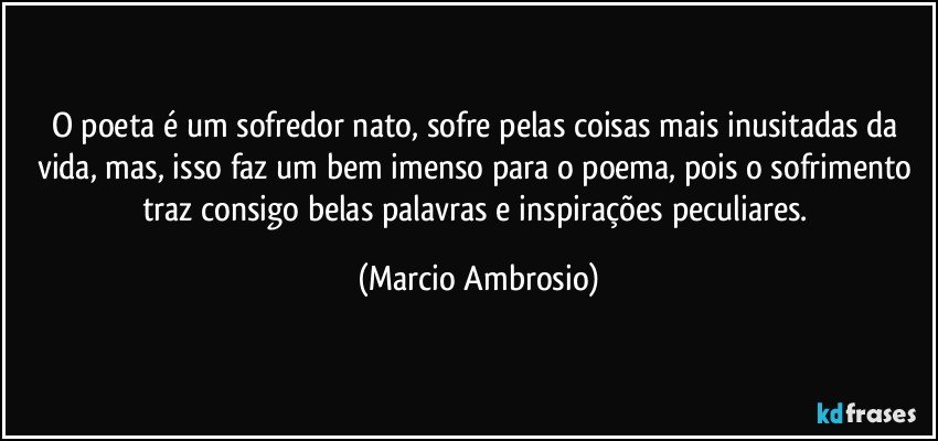 O poeta é um sofredor nato, sofre pelas coisas mais inusitadas da vida, mas, isso faz um bem imenso para o poema, pois o sofrimento traz consigo belas palavras e inspirações peculiares. (Marcio Ambrosio)