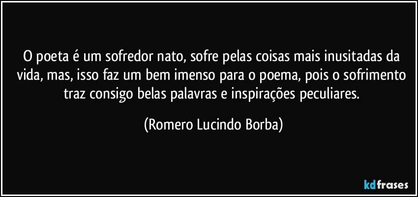 O poeta é um sofredor nato, sofre pelas coisas mais inusitadas da vida, mas,  isso faz um bem imenso para o poema, pois o sofrimento traz consigo belas palavras e inspirações peculiares. (Romero Lucindo Borba)