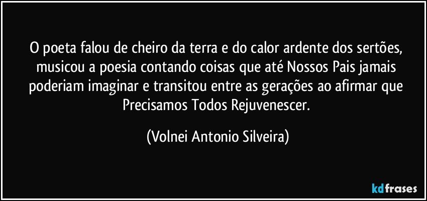 O poeta falou de cheiro da terra e do calor ardente dos sertões, musicou a poesia contando coisas que até Nossos Pais jamais poderiam imaginar e transitou entre as gerações ao afirmar que Precisamos Todos Rejuvenescer. (Volnei Antonio Silveira)