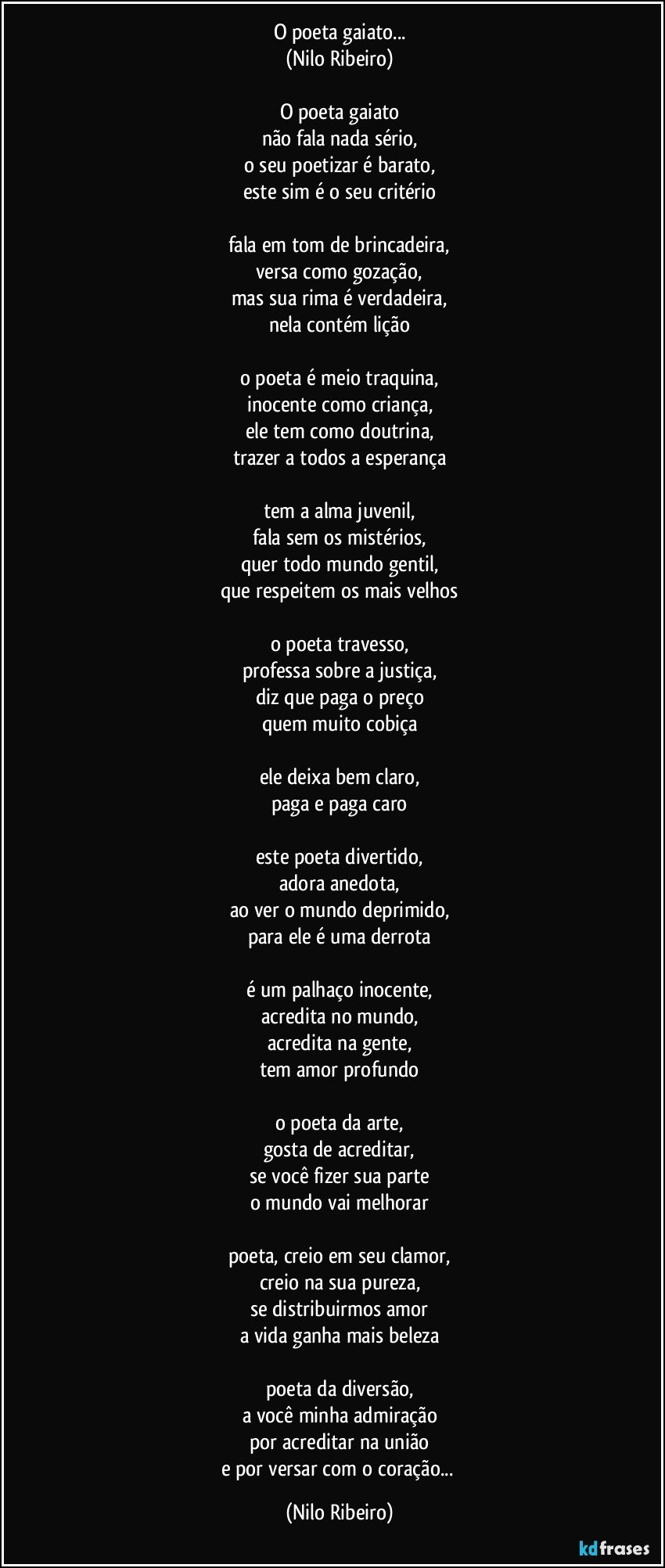 O poeta gaiato...
(Nilo Ribeiro)

O poeta gaiato
não fala nada sério,
o seu poetizar é barato,
este sim é o seu critério

fala em tom de brincadeira,
versa como gozação,
mas sua rima é verdadeira,
nela contém lição

o poeta é meio traquina,
inocente como criança,
ele tem como doutrina,
trazer a todos a esperança

tem a alma juvenil,
fala sem os mistérios,
quer todo mundo gentil,
que respeitem os mais velhos

o poeta travesso,
professa sobre a justiça,
diz que paga o preço
quem muito cobiça

ele deixa bem claro,
paga e paga caro

este poeta divertido,
adora anedota,
ao ver o mundo deprimido,
para ele é uma derrota

é um palhaço inocente,
acredita no mundo,
acredita na gente,
tem amor profundo

o poeta da arte,
gosta de acreditar,
se você fizer sua parte
o mundo vai melhorar

poeta, creio em seu clamor,
creio na sua pureza,
se distribuirmos amor
a vida ganha mais beleza

poeta da diversão,
a você minha admiração
por acreditar na união
e por versar com o coração... (Nilo Ribeiro)