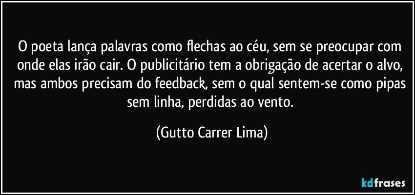 O poeta lança palavras como flechas ao céu, sem se preocupar com onde elas irão cair. O publicitário tem a obrigação de acertar o alvo, mas ambos precisam do feedback, sem o qual sentem-se como pipas sem linha, perdidas ao vento. (Gutto Carrer Lima)