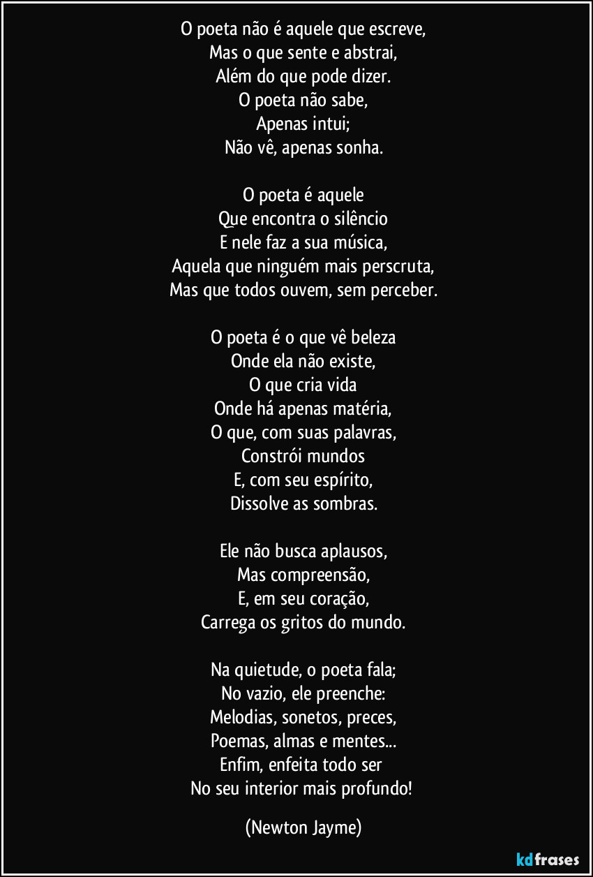 O poeta não é aquele que escreve,
Mas o que sente e abstrai,
Além do que pode dizer.
O poeta não sabe,
Apenas intui;
Não vê, apenas sonha.

O poeta é aquele
Que encontra o silêncio
E nele faz a sua música,
Aquela que ninguém mais perscruta,
Mas que todos ouvem, sem perceber.

O poeta é o que vê beleza
Onde ela não existe,
O que cria vida
Onde há apenas matéria,
O que, com suas palavras,
Constrói mundos
E, com seu espírito,
Dissolve as sombras.

Ele não busca aplausos,
Mas compreensão,
E, em seu coração,
Carrega os gritos do mundo.

Na quietude, o poeta fala;
No vazio, ele preenche:
Melodias, sonetos, preces,
Poemas, almas e mentes...
Enfim, enfeita todo ser 
No seu interior mais profundo! (Newton Jayme)