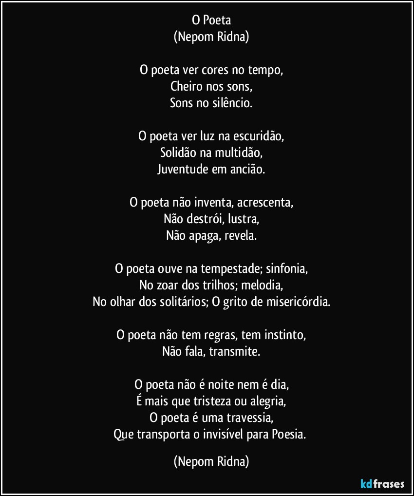 O Poeta
(Nepom Ridna)

O poeta ver cores no tempo,
Cheiro nos sons,
Sons no silêncio.

O poeta ver luz na escuridão,
Solidão na multidão,
Juventude em ancião.

O poeta não inventa, acrescenta,
Não destrói, lustra,
Não apaga, revela.

O poeta ouve na tempestade; sinfonia,
No zoar dos trilhos; melodia,
No olhar dos solitários; O grito de misericórdia.

O poeta não tem regras, tem instinto,
Não fala, transmite.

O poeta não é noite nem é dia,
É mais que tristeza ou alegria,
O poeta é uma travessia,
Que transporta o invisível para Poesia. (Nepom Ridna)