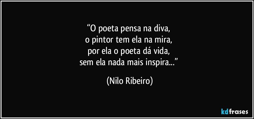 “O poeta pensa na diva, 
o pintor tem ela na mira, 
por ela o poeta dá vida, 
sem ela nada mais inspira...” (Nilo Ribeiro)