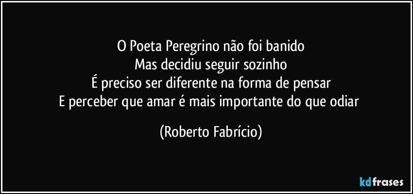 O Poeta Peregrino não foi banido
Mas decidiu seguir sozinho
É preciso ser diferente na forma de pensar
E perceber que amar é mais importante do que odiar (Roberto Fabrício)