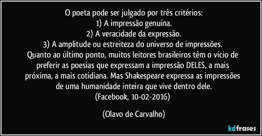 O poeta pode ser julgado por três critérios:
1) A impressão genuína.
2) A veracidade da expressão.
3) A amplitude ou estreiteza do universo de impressões. 
Quanto ao último ponto, muitos leitores brasileiros têm o vício de preferir as poesias que expressam a impressão DELES, a mais próxima, a mais cotidiana. Mas Shakespeare expressa as impressões de uma humanidade inteira que vive dentro dele.
(Facebook, 10-02-2016) (Olavo de Carvalho)