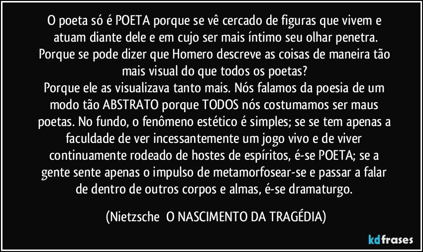 O poeta só é POETA porque se vê cercado de figuras que vivem e atuam diante dele e em cujo ser mais íntimo seu olhar penetra.
Porque se pode dizer que Homero descreve as coisas de maneira tão mais visual do que todos os poetas? 
Porque ele as visualizava tanto mais. Nós falamos da poesia de um modo tão ABSTRATO porque TODOS nós costumamos ser maus poetas. No fundo, o fenômeno estético é simples; se se tem apenas a faculdade de ver incessantemente um jogo vivo e de viver continuamente rodeado de hostes de espíritos, é-se POETA; se a gente sente apenas o impulso de metamorfosear-se e passar a falar de dentro de outros corpos e almas, é-se dramaturgo. (Nietzsche  O NASCIMENTO DA TRAGÉDIA)