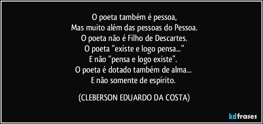 O poeta também é pessoa,
Mas muito além das pessoas do Pessoa.
O poeta não é Filho de Descartes.
O poeta “existe e logo pensa...”
E não “pensa e logo existe”. 
O poeta é dotado também de alma... 
E não somente de espírito. (CLEBERSON EDUARDO DA COSTA)