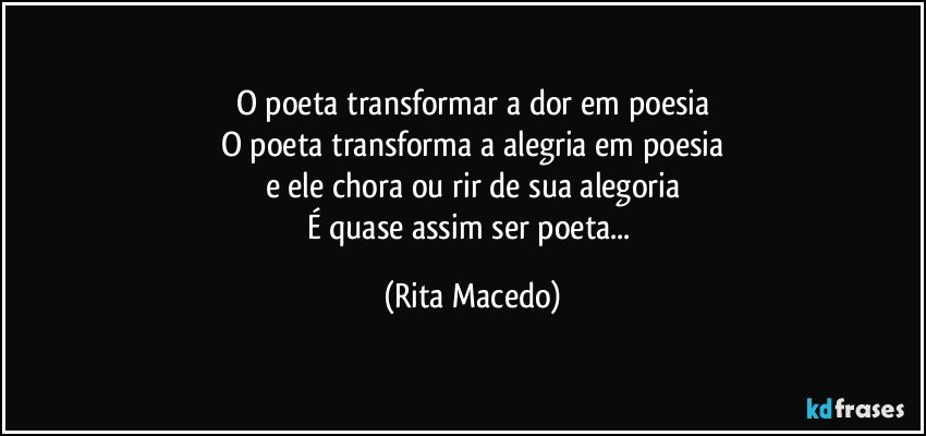 O poeta transformar a dor em poesia
O poeta transforma a alegria em poesia
e ele chora ou rir de sua alegoria
É quase assim ser poeta... (Rita Macedo)
