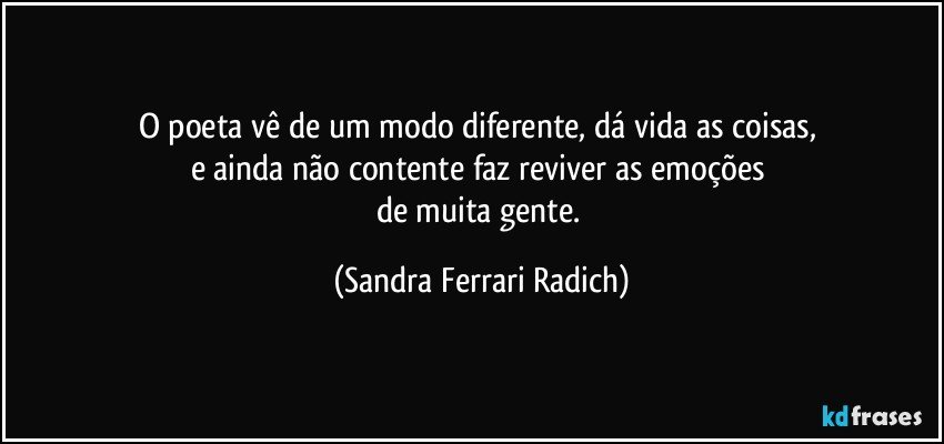 O poeta vê de um modo diferente, dá vida as coisas, 
e ainda não contente faz reviver as emoções 
de muita gente. (Sandra Ferrari Radich)