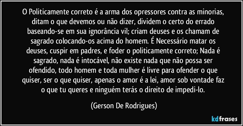 O Politicamente correto é a arma dos opressores contra as minorias, ditam o que devemos ou não dizer, dividem o certo do errado baseando-se em sua ignorância vil; criam deuses e os chamam de sagrado colocando-os acima do homem. É Necessário matar os deuses, cuspir em padres, e foder o politicamente correto; Nada é sagrado, nada é intocável, não existe nada que não possa ser ofendido, todo homem e toda mulher é livre para ofender o que quiser, ser o que quiser, apenas o amor é a lei, amor sob vontade faz o que tu queres e ninguém terás o direito de impedi-lo. (Gerson De Rodrigues)