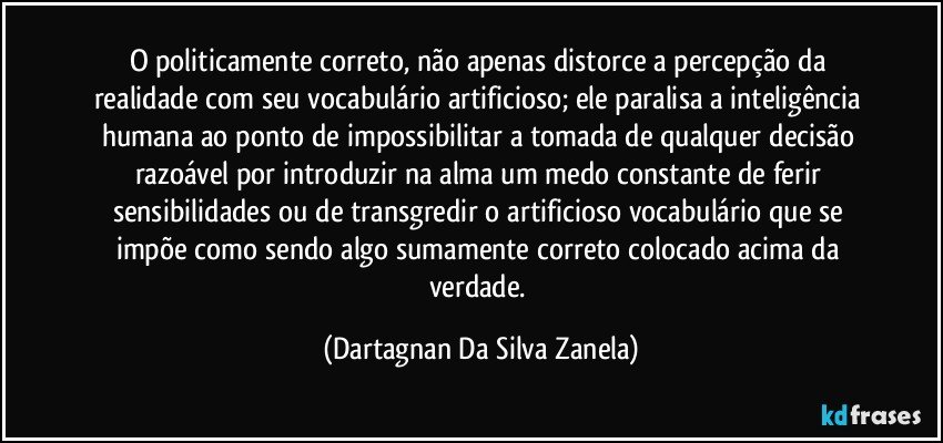 O politicamente correto, não apenas distorce a percepção da realidade com seu vocabulário artificioso; ele paralisa a inteligência humana ao ponto de impossibilitar a tomada de qualquer decisão razoável por introduzir na alma um medo constante de ferir sensibilidades ou de transgredir o artificioso vocabulário que se impõe como sendo algo sumamente correto colocado acima da verdade. (Dartagnan Da Silva Zanela)