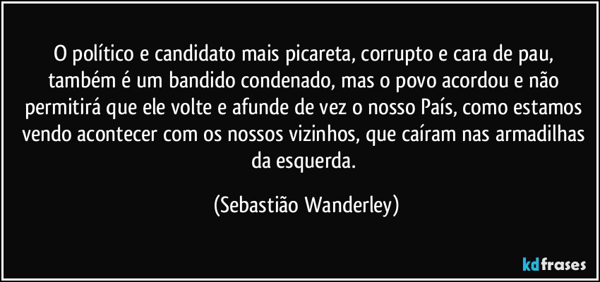 O político e candidato mais picareta, corrupto e cara de pau, também é um bandido condenado, mas o povo acordou e não permitirá que ele volte e afunde de vez o nosso País, como estamos vendo acontecer com os nossos vizinhos, que caíram nas armadilhas da esquerda. (Sebastião Wanderley)