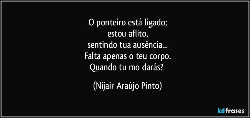 O ponteiro está ligado;
estou aflito,
sentindo tua ausência...
Falta apenas o teu corpo.
Quando tu mo darás? (Nijair Araújo Pinto)