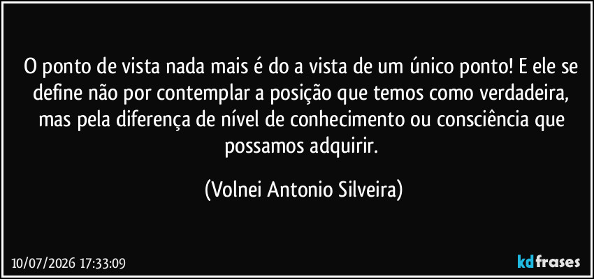 O ponto de vista nada mais é do a vista de um único ponto! E ele se define não por contemplar a posição que temos como verdadeira, mas pela diferença de nível de conhecimento ou consciência que possamos adquirir. (Volnei Antonio Silveira)