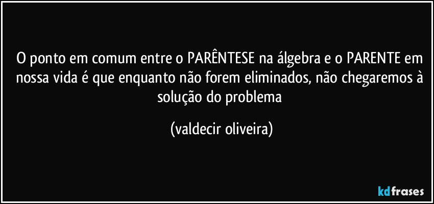 O ponto em comum entre o PARÊNTESE na álgebra e o PARENTE em nossa vida é que enquanto não forem eliminados, não chegaremos à solução do problema (valdecir oliveira)