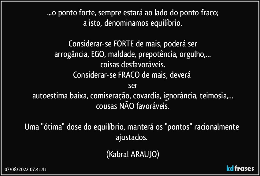 ...o ponto forte, sempre estará  ao lado do ponto fraco;
a isto, denominamos equilíbrio.

Considerar-se FORTE de mais, poderá ser
arrogância, EGO, maldade, prepotência, orgulho,...
coisas desfavoráveis.
Considerar-se FRACO de mais, deverá 
ser
autoestima baixa, comiseração, covardia, ignorância, teimosia,...
cousas NÃO favoráveis.

Uma "ótima" dose do equilíbrio, manterá os "pontos" racionalmente ajustados. (KABRAL ARAUJO)