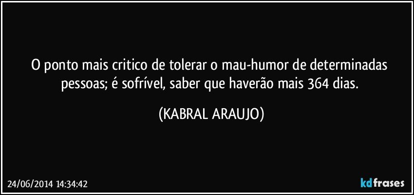 O ponto mais critico de tolerar o mau-humor de determinadas pessoas; é sofrível, saber que haverão mais 364 dias. (KABRAL ARAUJO)