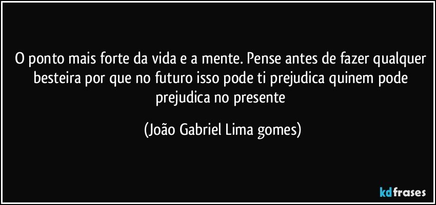 O ponto mais forte da vida e a  mente. Pense antes de fazer qualquer besteira por que no futuro isso pode ti prejudica quinem pode prejudica no presente (João Gabriel Lima gomes)