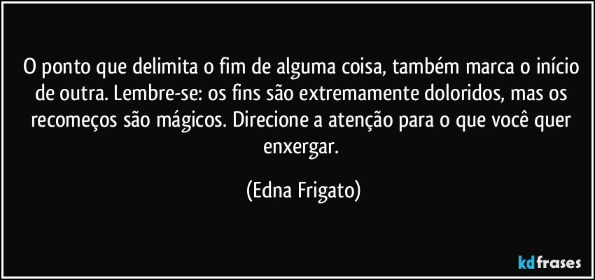 O ponto que delimita o fim de alguma coisa, também marca o início de outra. Lembre-se: os fins são extremamente doloridos, mas os recomeços são mágicos. Direcione a atenção para o que você quer enxergar. (Edna Frigato)