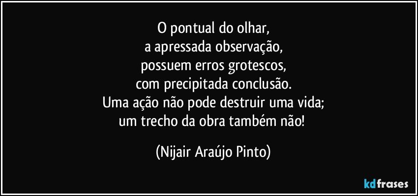 O pontual do olhar,
a apressada observação,
possuem erros grotescos,
com precipitada conclusão.
Uma ação não pode destruir uma vida;
um trecho da obra também não! (Nijair Araújo Pinto)