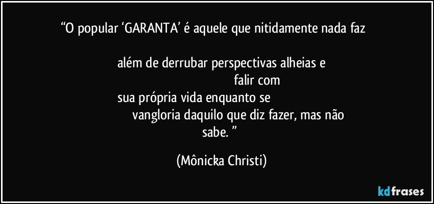 “O popular ‘GARANTA’ é aquele que nitidamente nada faz                                                                                                                                                    além de derrubar perspectivas alheias e                                                                                                              falir com sua própria vida enquanto se                                                                                                       vangloria daquilo que diz fazer, mas não sabe. ” (Mônicka Christi)