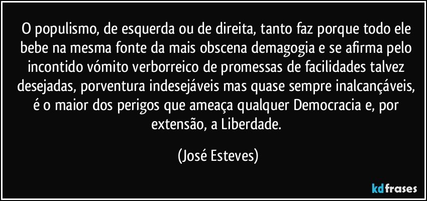 O populismo, de esquerda ou de direita, tanto faz porque todo ele bebe na mesma fonte da mais obscena demagogia e se afirma pelo incontido vómito verborreico de promessas de facilidades talvez desejadas, porventura indesejáveis mas quase sempre inalcançáveis, é o maior dos perigos que ameaça qualquer Democracia e, por extensão, a Liberdade. (José Esteves)