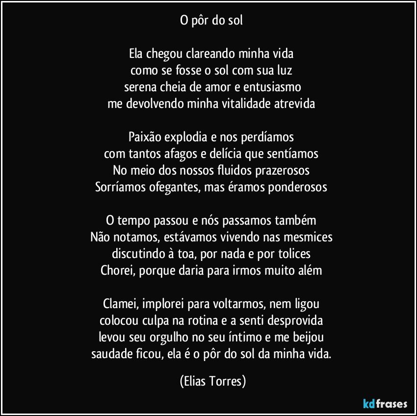 O pôr do sol 

Ela chegou clareando minha vida 
como se fosse o sol com sua luz 
serena cheia de amor e entusiasmo
me devolvendo minha vitalidade atrevida 

Paixão explodia e nos perdíamos 
com tantos afagos e delícia que sentíamos  
No meio dos nossos fluidos prazerosos 
Sorríamos ofegantes, mas éramos ponderosos    

O tempo passou e nós passamos também 
Não notamos, estávamos vivendo nas mesmices 
discutindo à toa, por nada e por tolices 
Chorei, porque daria para irmos muito além  

Clamei, implorei para voltarmos, nem ligou 
colocou culpa na rotina e a senti desprovida  
levou seu orgulho no seu íntimo e me beijou 
saudade ficou, ela é o pôr do sol da minha vida. (Elias Torres)