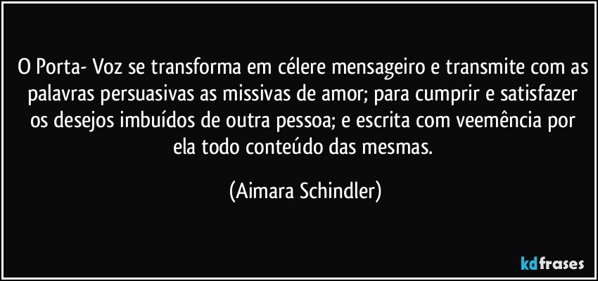 O Porta- Voz se transforma em célere mensageiro e transmite com as palavras persuasivas as missivas de amor; para cumprir e satisfazer os desejos imbuídos de outra  pessoa;  e escrita com veemência por ela todo conteúdo das mesmas. (Aimara Schindler)