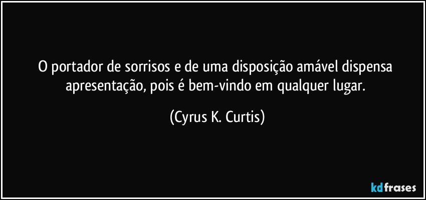 O portador de sorrisos e de uma disposição amável dispensa apresentação, pois é bem-vindo em qualquer lugar. (Cyrus K. Curtis)