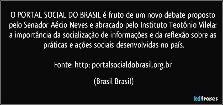 O PORTAL SOCIAL DO BRASIL é fruto de um novo debate proposto pelo Senador Aécio Neves e abraçado pelo Instituto Teotônio Vilela: a importância da socialização de informações e da reflexão sobre as práticas e ações sociais desenvolvidas no país.

Fonte: http://portalsocialdobrasil.org.br/ (Brasil Brasil)