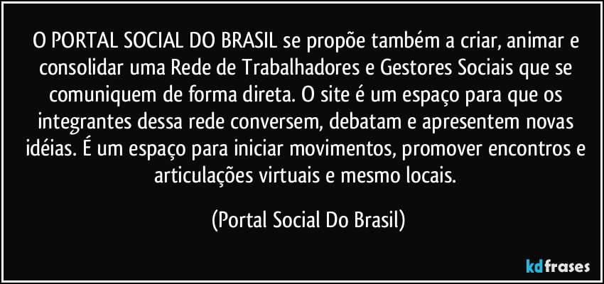 O PORTAL SOCIAL DO BRASIL se propõe também a criar, animar e consolidar uma Rede de Trabalhadores e Gestores Sociais que se comuniquem de forma direta. O site é um espaço para que os integrantes dessa rede conversem, debatam e apresentem novas idéias. É um espaço para iniciar movimentos, promover encontros e articulações virtuais e mesmo locais. (Portal Social Do Brasil)