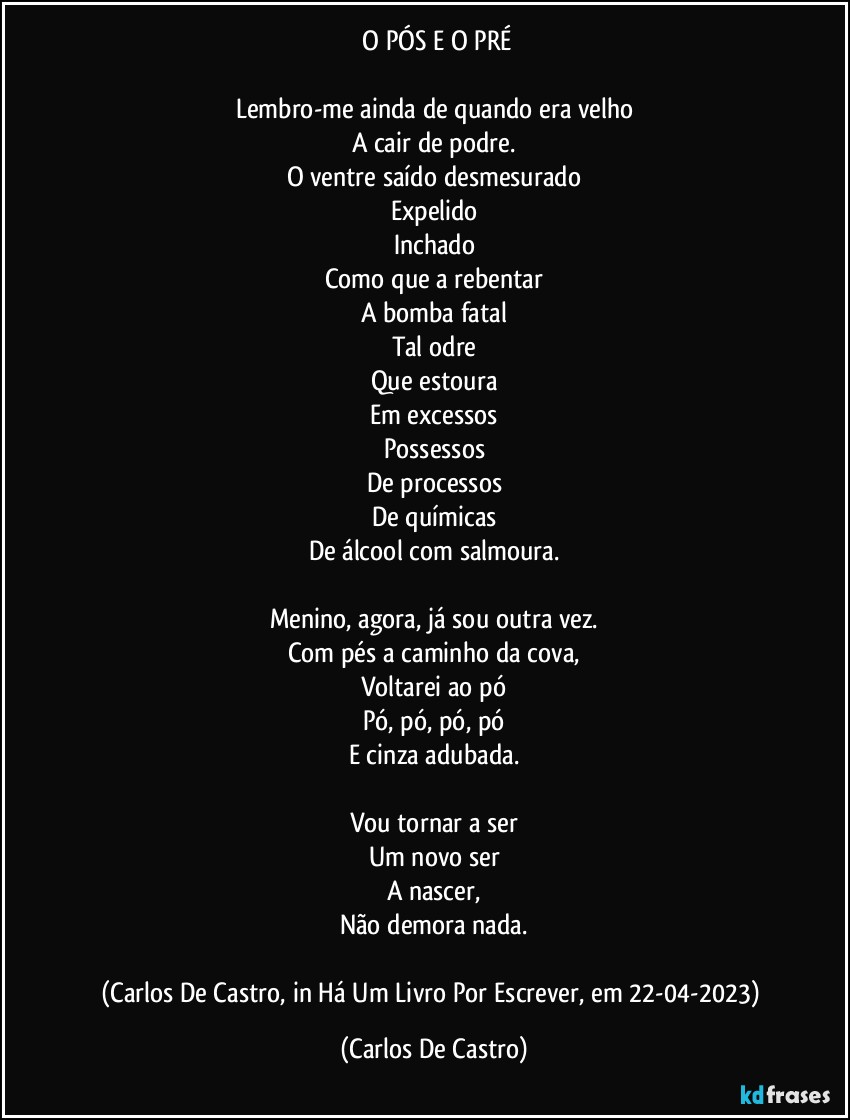 ⁠O PÓS E O PRÉ

Lembro-me ainda de quando era velho
A cair de podre.
O ventre saído desmesurado
Expelido
Inchado
Como que a rebentar
A bomba fatal
Tal odre
Que estoura
Em excessos
Possessos
De processos
De químicas
De álcool com salmoura.

Menino, agora, já sou outra vez.
Com pés a caminho da cova,
Voltarei ao pó
Pó, pó, pó, pó
E cinza adubada.

Vou tornar a ser
Um novo ser
A nascer,
Não demora nada.

(Carlos De Castro, in Há Um Livro Por Escrever, em 22-04-2023) (Carlos De Castro)