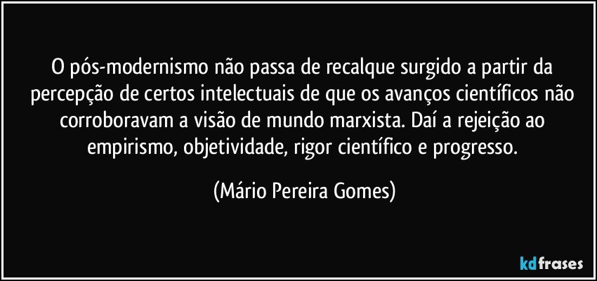 O pós-modernismo não passa de recalque surgido a partir da percepção de certos intelectuais de que os avanços científicos não corroboravam a visão de mundo marxista. Daí a rejeição ao empirismo, objetividade, rigor científico e progresso. (Mário Pereira Gomes)