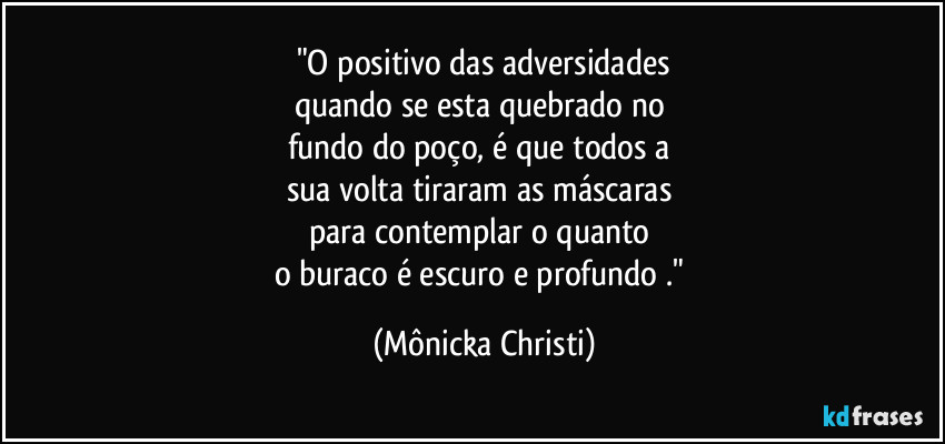 "O positivo das adversidades
quando se esta quebrado no 
fundo do poço, é que todos a 
sua volta tiraram as máscaras 
para contemplar o quanto 
o buraco é escuro e profundo ." (Mônicka Christi)
