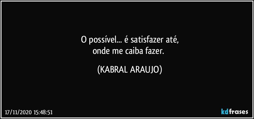 O possível... é satisfazer até,
onde me caiba fazer. (KABRAL ARAUJO)