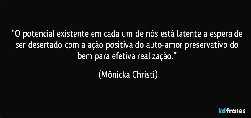 “O potencial existente em cada um de nós está latente a espera de ser desertado com a ação positiva do auto-amor preservativo do bem para efetiva realização.” (Mônicka Christi)