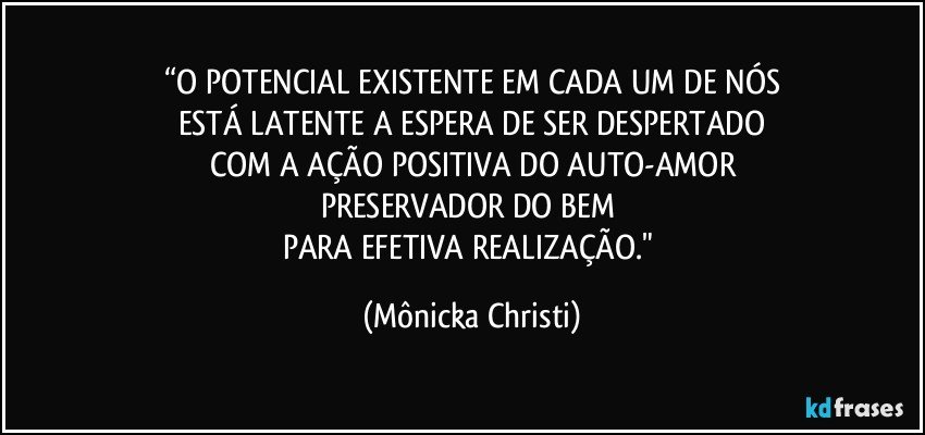 “O POTENCIAL EXISTENTE EM CADA UM DE NÓS
ESTÁ LATENTE A ESPERA DE SER DESPERTADO
COM A AÇÃO POSITIVA DO AUTO-AMOR
PRESERVADOR DO BEM 
PARA EFETIVA REALIZAÇÃO." (Mônicka Christi)