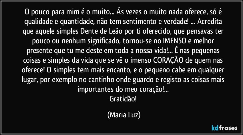 O pouco para mim é o muito... Ás vezes o muito nada oferece, só é qualidade e quantidade, não tem sentimento e verdade! ... Acredita que aquele simples Dente de Leão por ti oferecido, que pensavas ter pouco ou nenhum significado, tornou-se no IMENSO e melhor presente que tu me deste em toda a nossa vida!...  É nas pequenas coisas e simples da vida que se vê o imenso CORAÇÃO de quem nas oferece! O simples tem mais encanto, e o pequeno cabe em qualquer lugar, por exemplo no cantinho onde guardo e registo as coisas mais importantes do meu coração!... 
Gratidão! (Maria Luz)