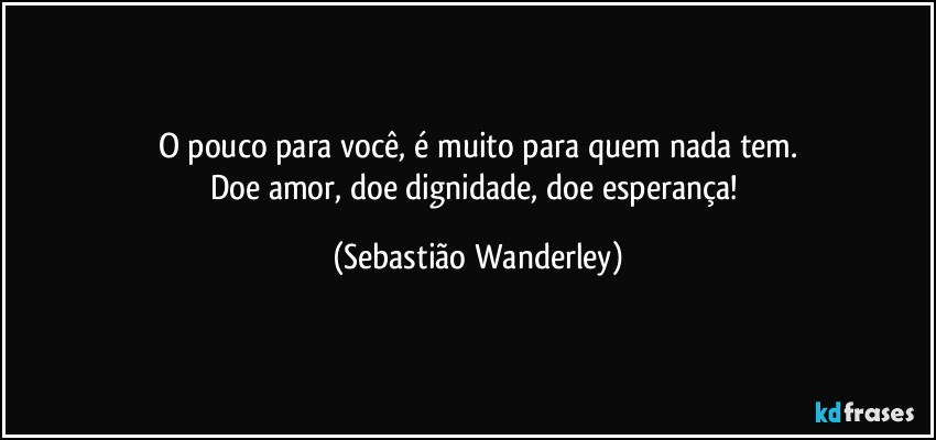 O pouco para você, é muito para quem nada tem.
Doe amor, doe dignidade, doe esperança! (Sebastião Wanderley)
