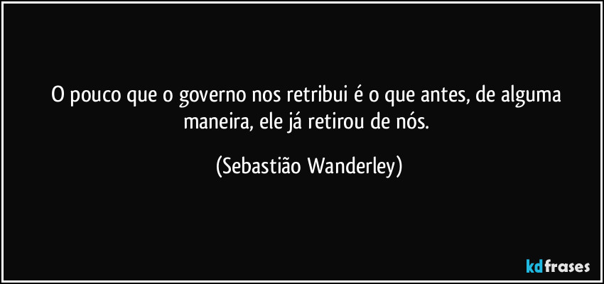 O pouco que o governo nos retribui é o que antes, de alguma maneira, ele já retirou de nós. (Sebastião Wanderley)
