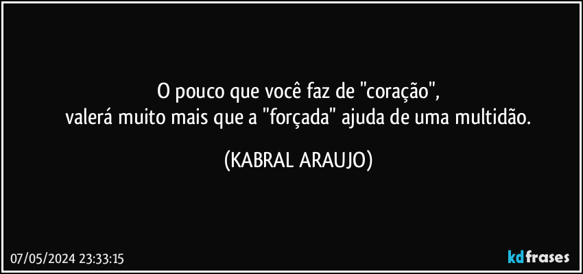 O pouco que você faz de "coração",
 valerá muito mais que a "forçada" ajuda de uma multidão. (KABRAL ARAUJO)