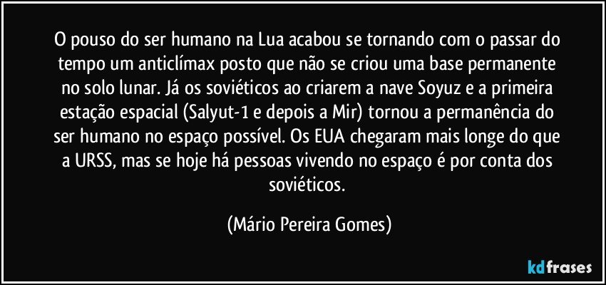 O pouso do ser humano na Lua acabou se tornando com o passar do tempo um anticlímax posto que não se criou uma base permanente no solo lunar. Já os soviéticos ao criarem a nave Soyuz e a primeira estação espacial (Salyut-1 e depois a Mir) tornou a permanência do ser humano no espaço possível. Os EUA chegaram mais longe do que a URSS, mas se hoje há pessoas vivendo no espaço é por conta dos soviéticos. (Mário Pereira Gomes)