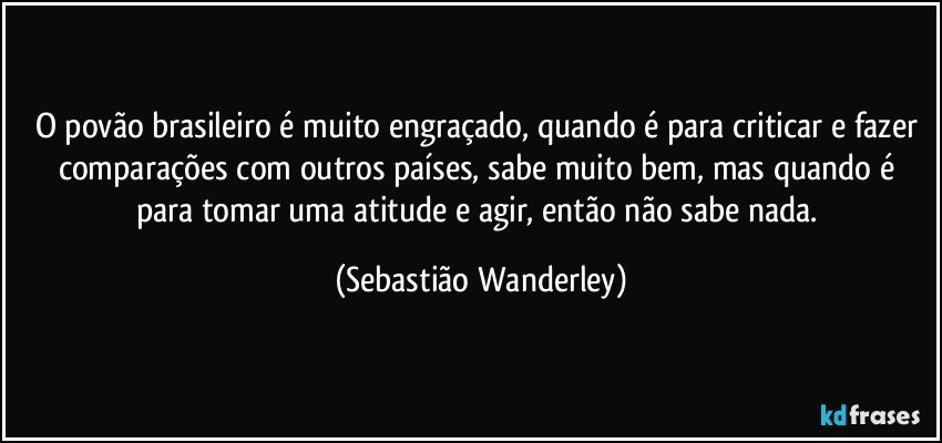 O povão brasileiro é muito engraçado, quando é para criticar e fazer comparações com outros países, sabe muito bem, mas quando é para tomar uma atitude e agir, então não sabe nada. (Sebastião Wanderley)