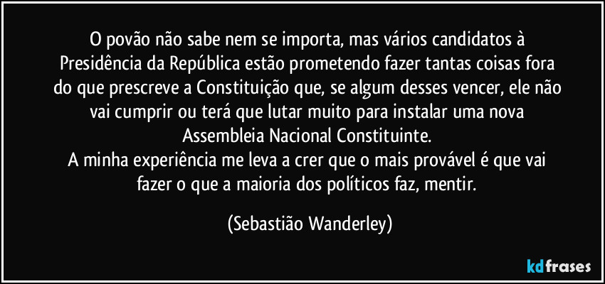 O povão não sabe nem se importa, mas vários candidatos à Presidência da República estão prometendo fazer tantas coisas fora do que prescreve a Constituição que, se algum desses vencer, ele não vai cumprir ou terá que lutar muito para instalar uma nova Assembleia Nacional Constituinte.
A minha experiência me leva a crer que o mais provável é que vai fazer o que a maioria dos políticos faz, mentir. (Sebastião Wanderley)