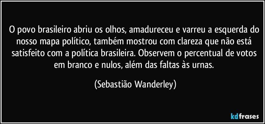 O povo brasileiro abriu os olhos, amadureceu e varreu a esquerda do nosso mapa político, também mostrou com clareza que não está satisfeito com a política brasileira. Observem o percentual de votos em branco e nulos, além das faltas às urnas. (Sebastião Wanderley)