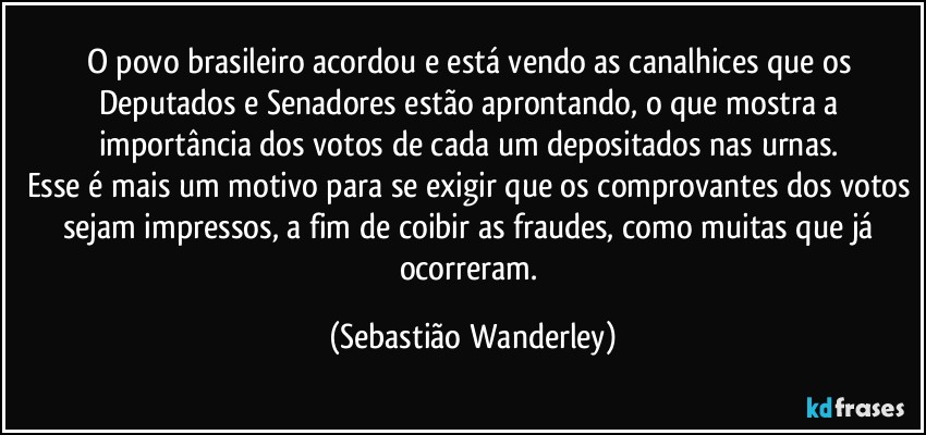 O povo brasileiro acordou e está vendo as canalhices que os Deputados e Senadores estão aprontando, o que mostra a importância dos votos de cada um depositados nas urnas. 
Esse é mais um motivo para se exigir que os comprovantes dos votos sejam impressos, a fim de coibir as fraudes, como muitas que já ocorreram. (Sebastião Wanderley)