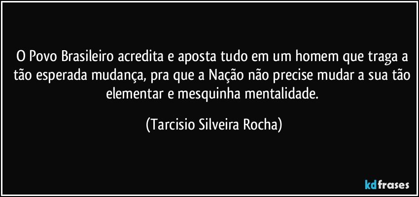 O Povo Brasileiro acredita e aposta tudo em um homem que traga a tão esperada mudança, pra que a Nação não precise mudar a sua tão elementar e mesquinha mentalidade. (Tarcisio Silveira Rocha)