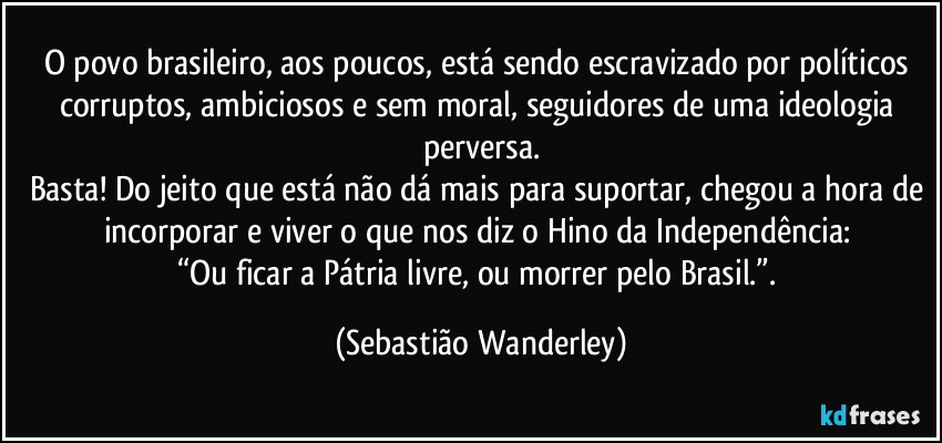 O povo brasileiro, aos poucos, está sendo escravizado por políticos corruptos, ambiciosos e sem moral, seguidores de uma ideologia perversa.
Basta! Do jeito que está não dá mais para suportar, chegou a hora de incorporar e viver o que nos diz o Hino da Independência: 
“Ou ficar a Pátria livre, ou morrer pelo Brasil.”. (Sebastião Wanderley)