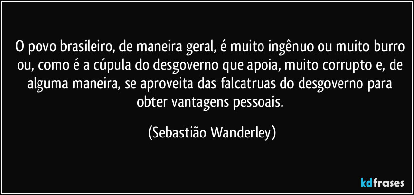 O povo brasileiro, de maneira geral, é muito ingênuo ou muito burro ou, como é a cúpula do desgoverno que apoia, muito corrupto e, de alguma maneira, se aproveita das falcatruas do desgoverno para obter vantagens pessoais. (Sebastião Wanderley)